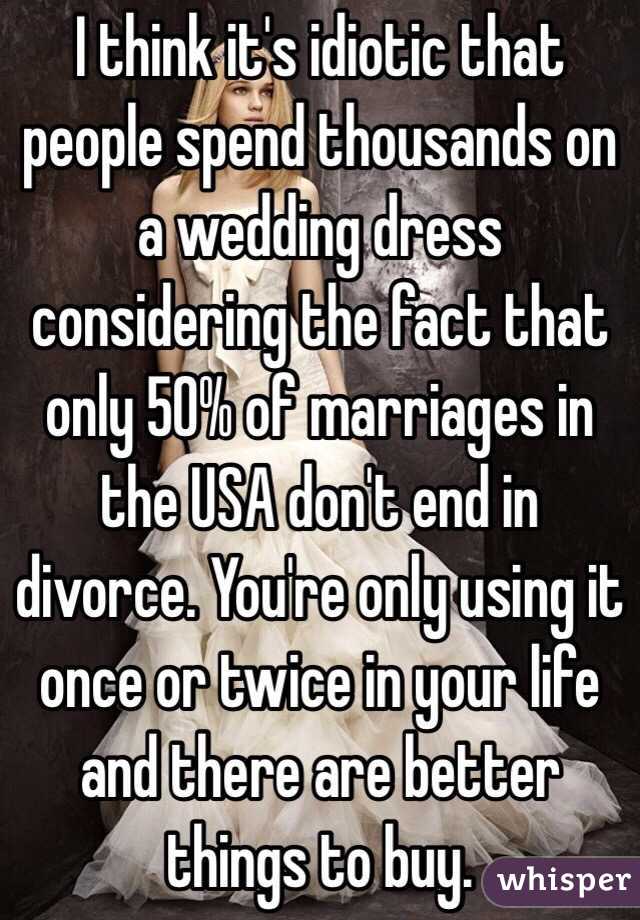 I think it's idiotic that people spend thousands on a wedding dress considering the fact that only 50% of marriages in the USA don't end in divorce. You're only using it once or twice in your life and there are better things to buy.