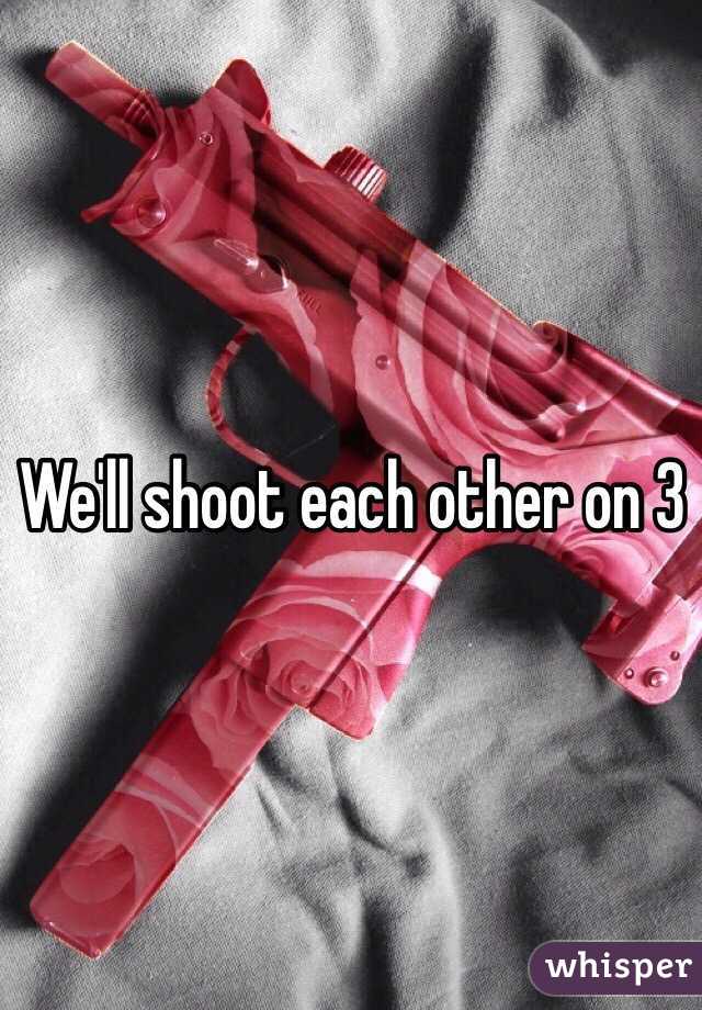 We'll shoot each other on 3