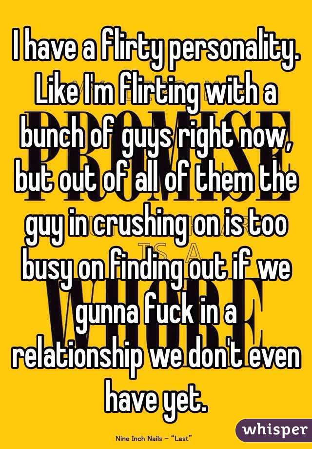 I have a flirty personality. Like I'm flirting with a bunch of guys right now, but out of all of them the guy in crushing on is too busy on finding out if we gunna fuck in a relationship we don't even have yet. 