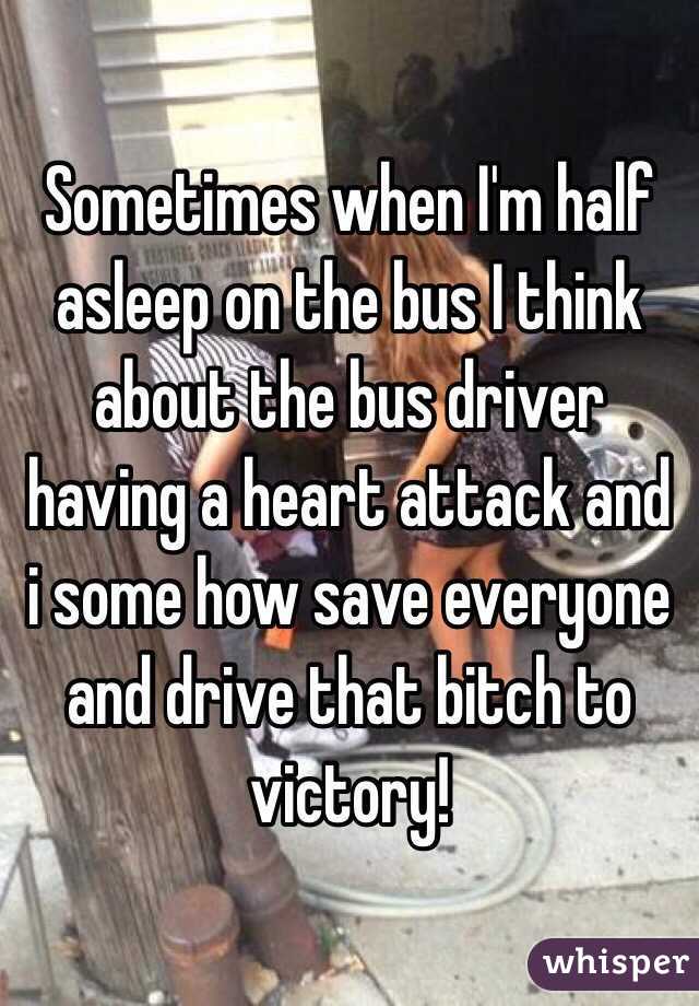 Sometimes when I'm half asleep on the bus I think about the bus driver having a heart attack and i some how save everyone and drive that bitch to victory! 
