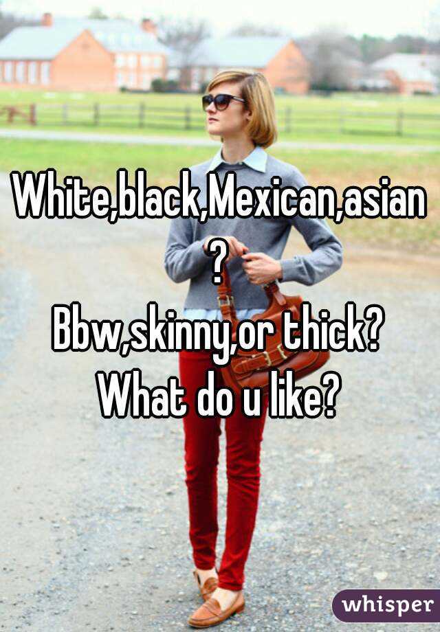 White,black,Mexican,asian?
Bbw,skinny,or thick?
What do u like?