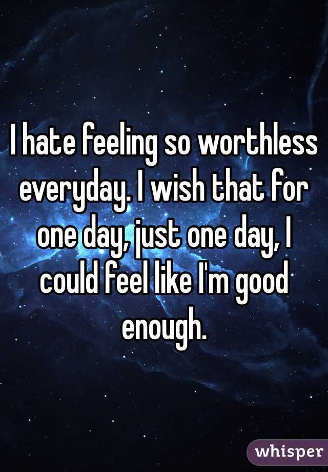 I hate feeling so worthless everyday. I wish that for one day, just one day, I could feel like I'm good enough. 