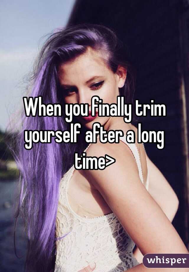 When you finally trim yourself after a long time>