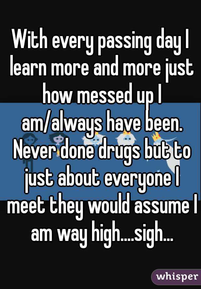 With every passing day I learn more and more just how messed up I am/always have been. Never done drugs but to just about everyone I meet they would assume I am way high....sigh...