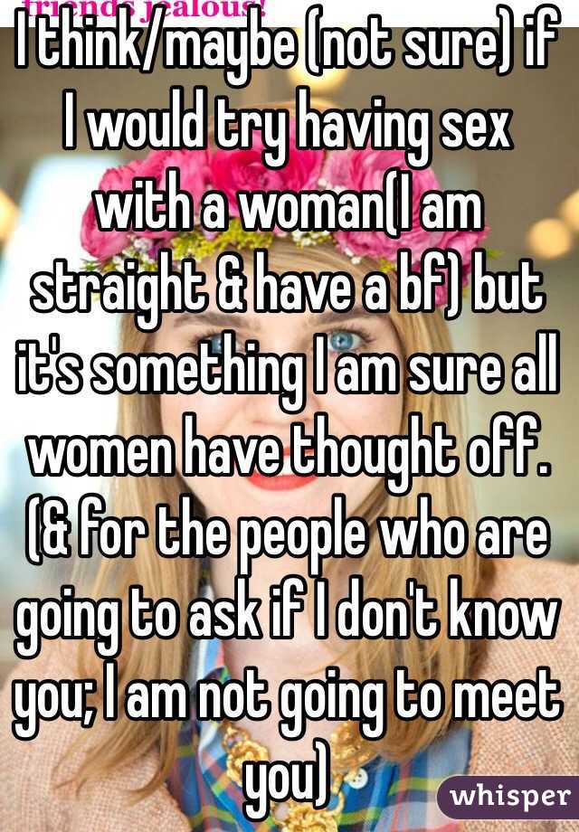 I think/maybe (not sure) if I would try having sex with a woman(I am straight & have a bf) but it's something I am sure all women have thought off. (& for the people who are going to ask if I don't know you; I am not going to meet you)
