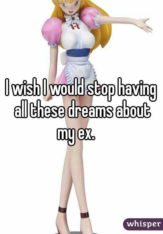 I wish I would stop having all these dreams about my ex.    