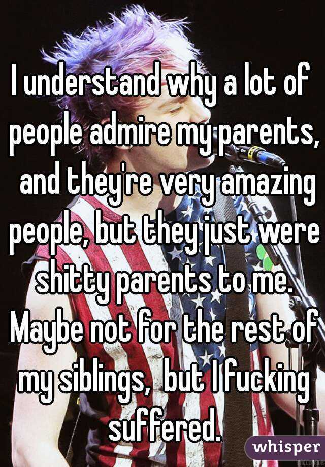 I understand why a lot of people admire my parents,  and they're very amazing people, but they just were shitty parents to me. Maybe not for the rest of my siblings,  but I fucking suffered.