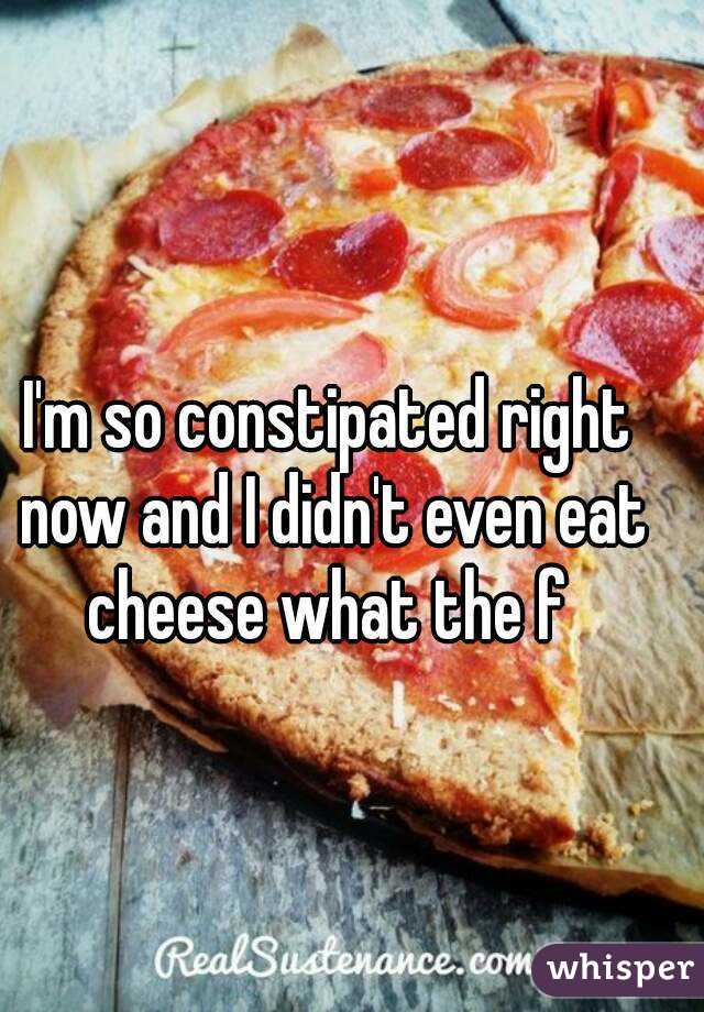 I'm so constipated right now and I didn't even eat cheese what the f 