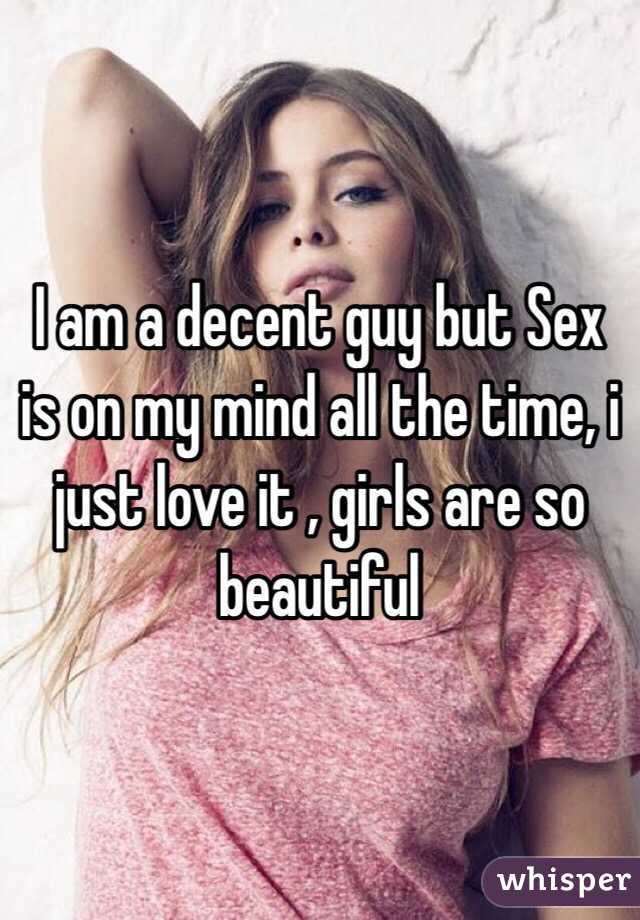 I am a decent guy but Sex is on my mind all the time, i just love it , girls are so beautiful 