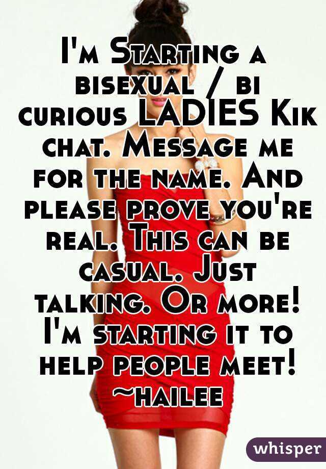 I'm Starting a bisexual / bi curious LADIES Kik chat. Message me for the name. And please prove you're real. This can be casual. Just talking. Or more! I'm starting it to help people meet! ~hailee