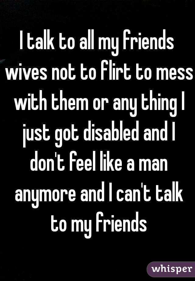 I talk to all my friends wives not to flirt to mess with them or any thing I just got disabled and I don't feel like a man anymore and I can't talk to my friends