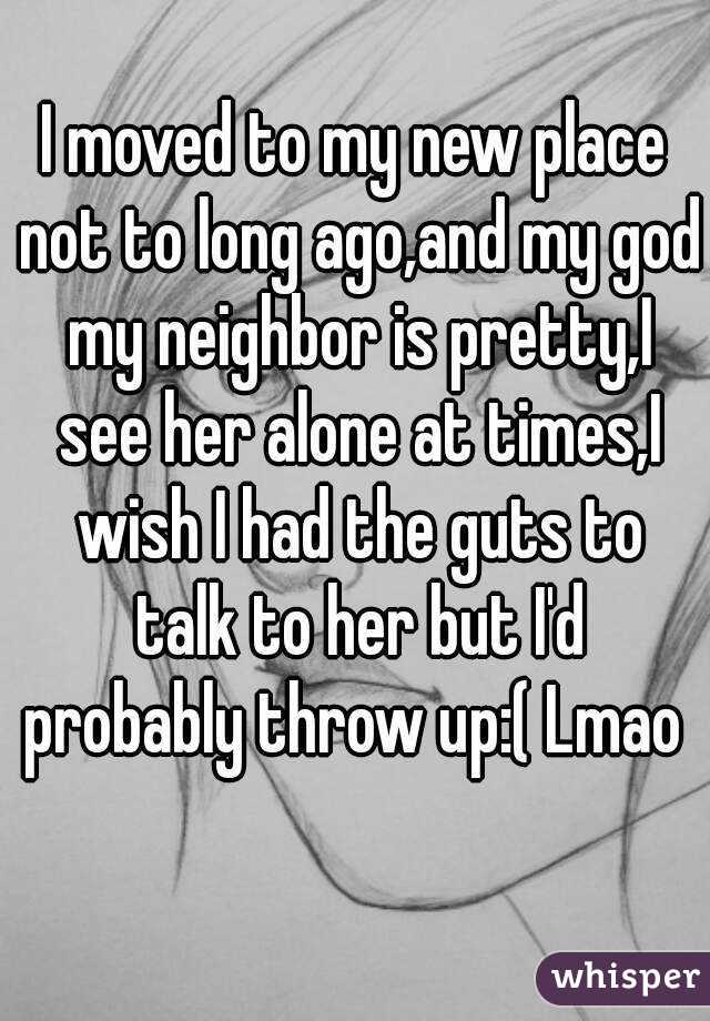 I moved to my new place not to long ago,and my god my neighbor is pretty,I see her alone at times,I wish I had the guts to talk to her but I'd probably throw up:( Lmao  