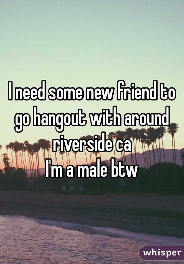 I need some new friend to go hangout with around riverside ca 
I'm a male btw 