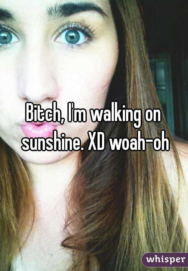 Bitch, I'm walking on sunshine. XD woah-oh