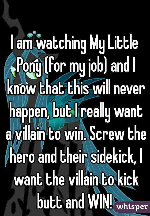 I am watching My Little Pony (for my job) and I know that this will never happen, but I really want a villain to win. Screw the hero and their sidekick, I want the villain to kick butt and WIN! 