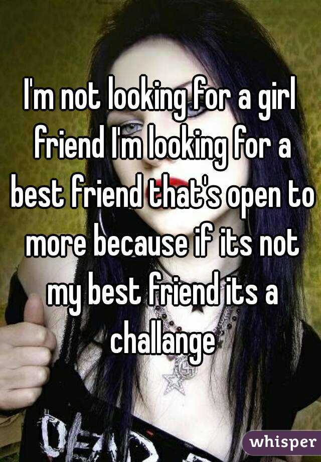 I'm not looking for a girl friend I'm looking for a best friend that's open to more because if its not my best friend its a challange