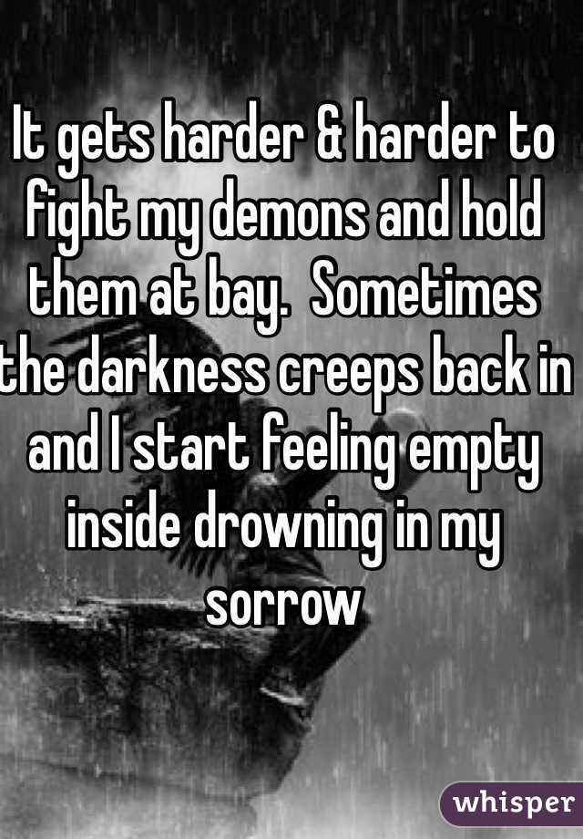 It gets harder & harder to fight my demons and hold them at bay.  Sometimes the darkness creeps back in and I start feeling empty inside drowning in my sorrow 