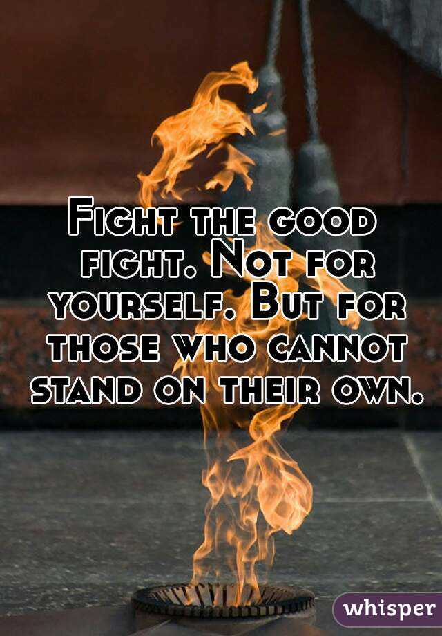 Fight the good fight. Not for yourself. But for those who cannot stand on their own.