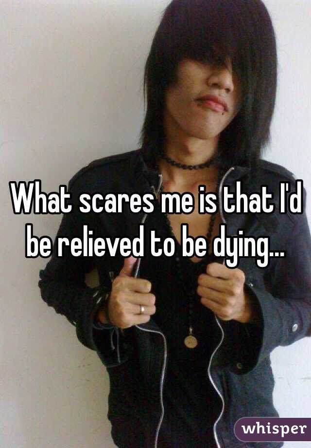 What scares me is that I'd be relieved to be dying...