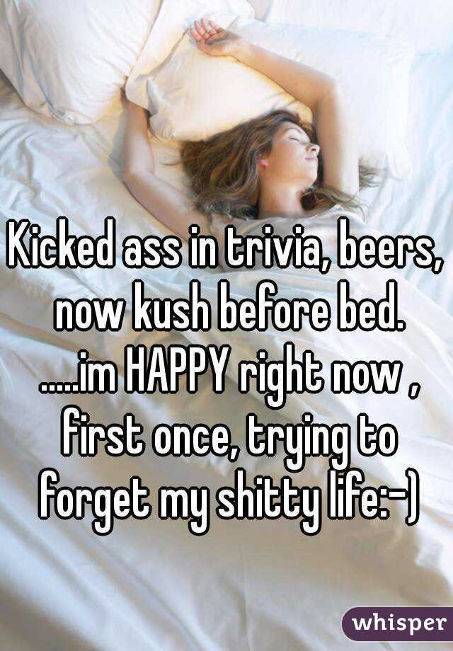 Kicked ass in trivia, beers, now kush before bed. .....im HAPPY right now , first once, trying to forget my shitty life:-)