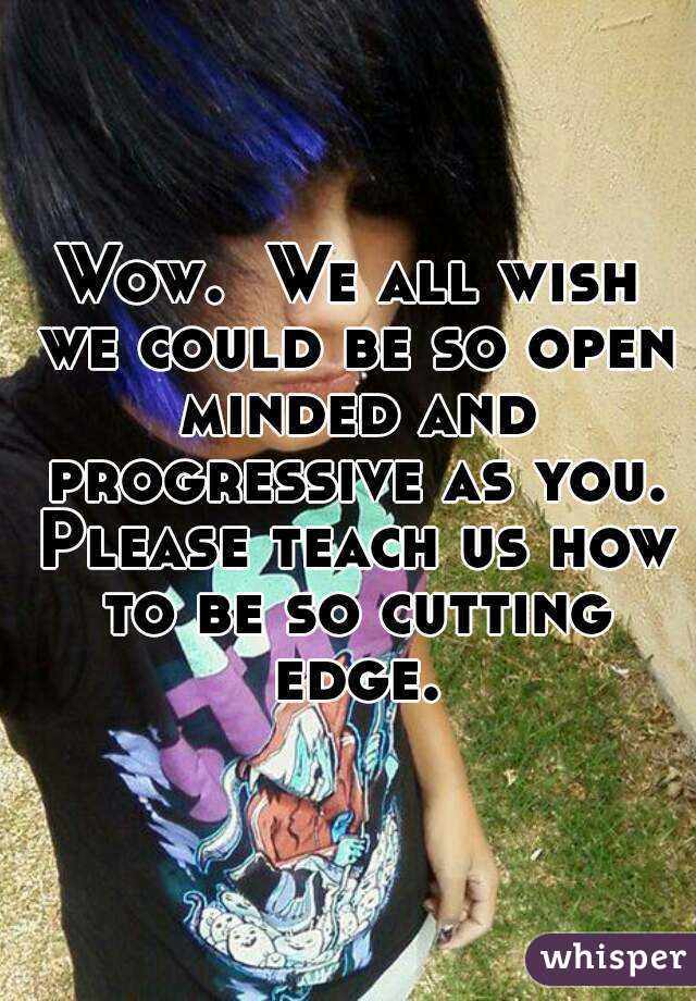 Wow.  We all wish we could be so open minded and progressive as you. Please teach us how to be so cutting edge.