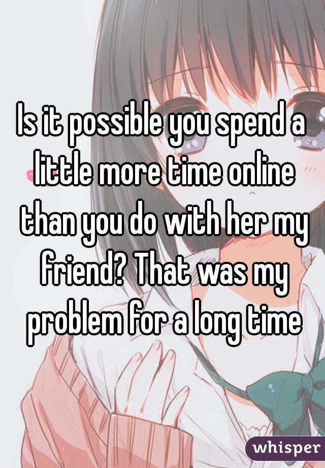 Is it possible you spend a little more time online than you do with her my friend? That was my problem for a long time
