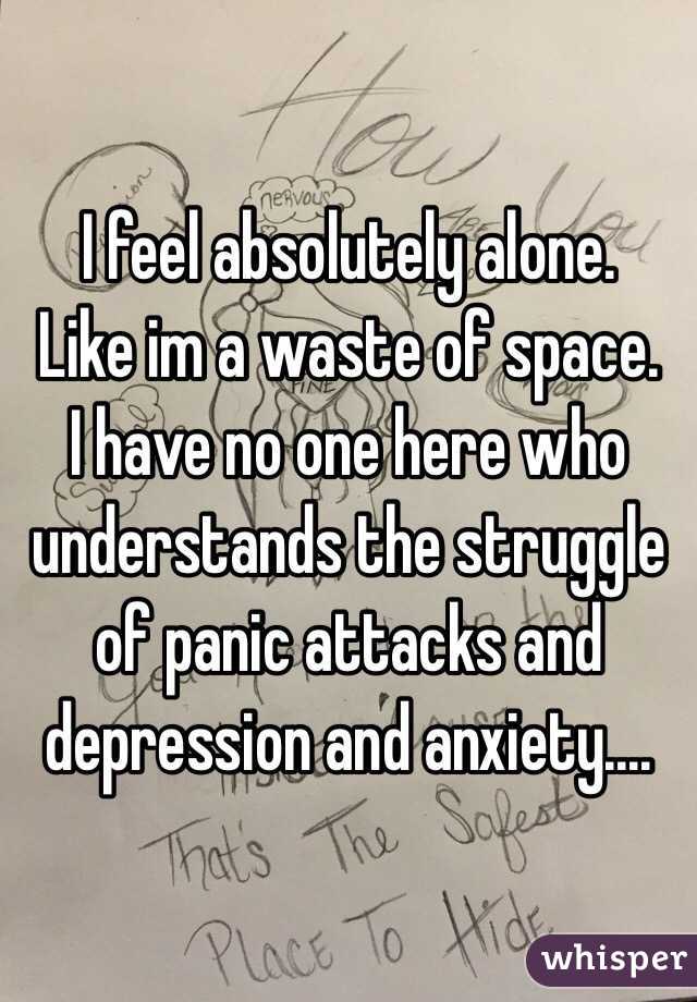 I feel absolutely alone. 
Like im a waste of space. 
I have no one here who understands the struggle of panic attacks and depression and anxiety.... 
