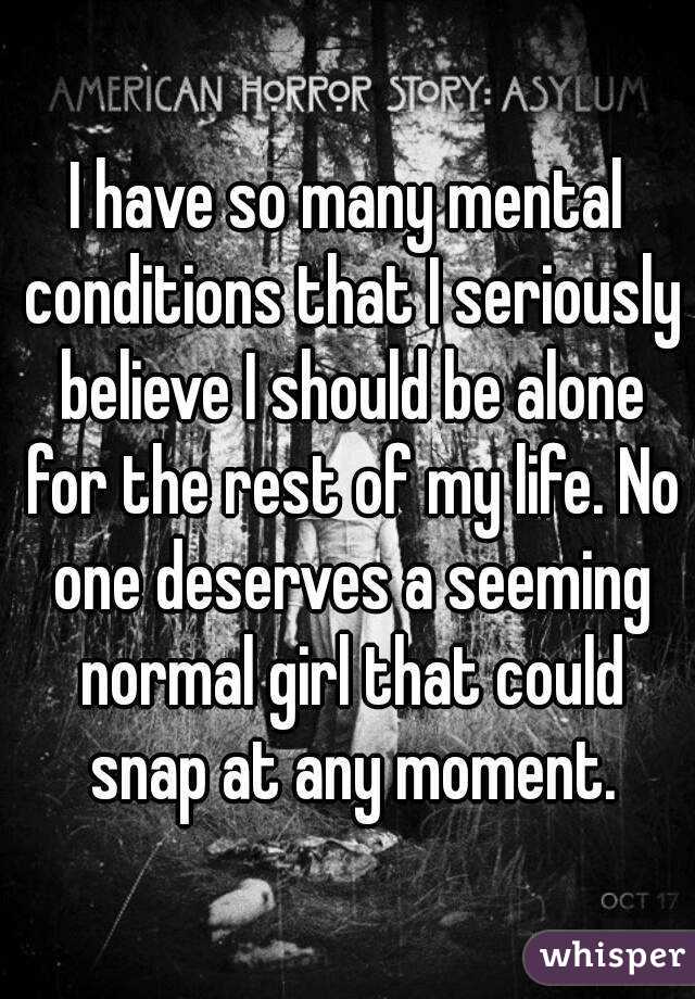 I have so many mental conditions that I seriously believe I should be alone for the rest of my life. No one deserves a seeming normal girl that could snap at any moment.
