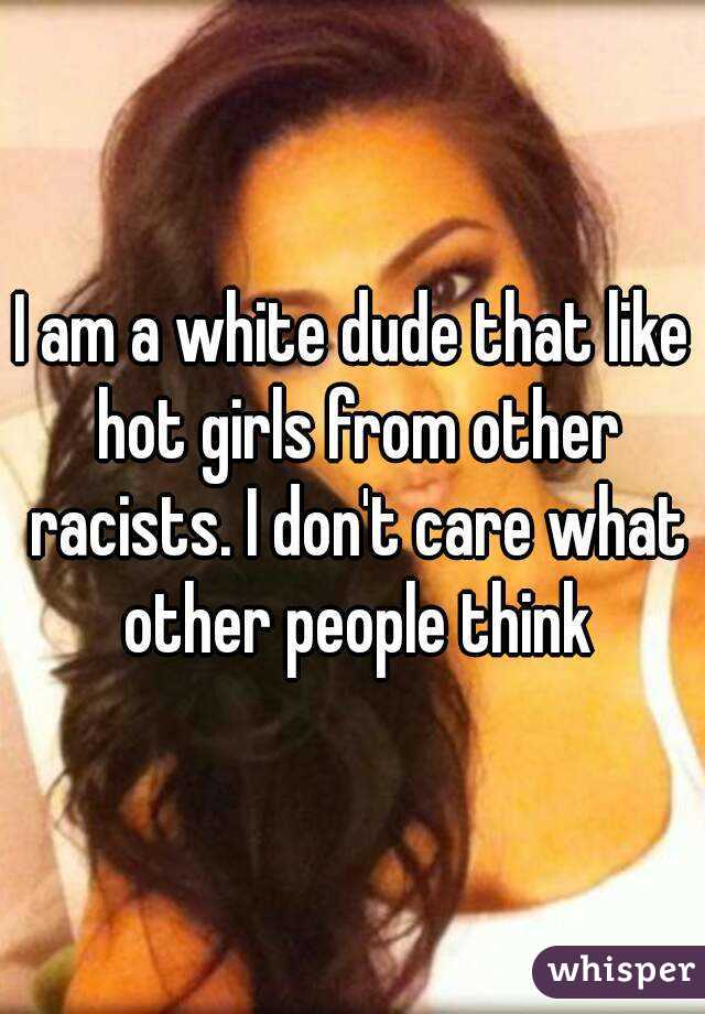 I am a white dude that like hot girls from other racists. I don't care what other people think