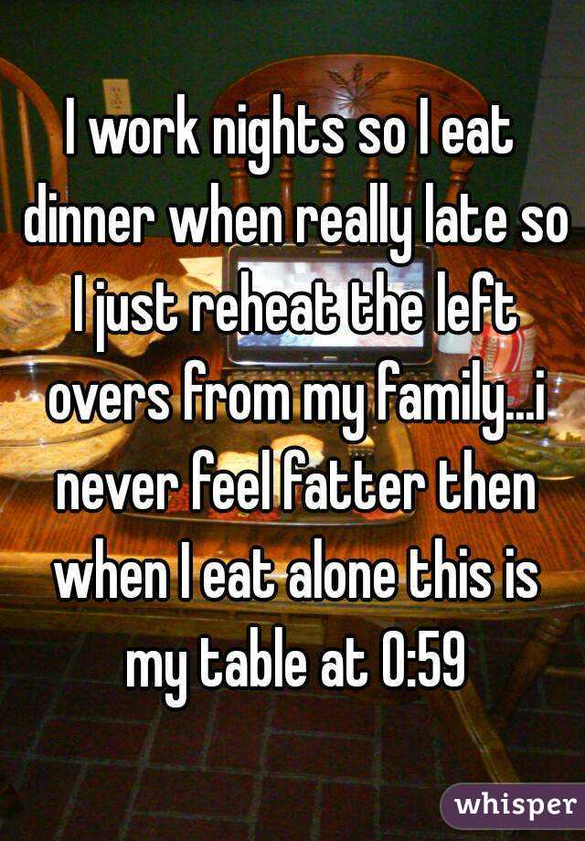 I work nights so I eat dinner when really late so I just reheat the left overs from my family...i never feel fatter then when I eat alone this is my table at 0:59