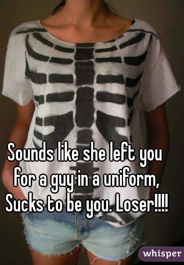 Sounds like she left you for a guy in a uniform, Sucks to be you. Loser!!!!