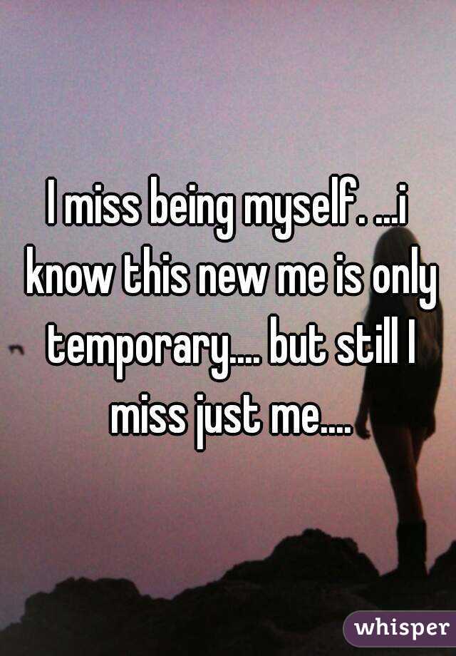 I miss being myself. ...i know this new me is only temporary.... but still I miss just me....
