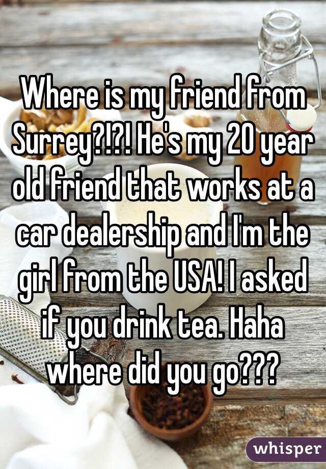 Where is my friend from Surrey?!?! He's my 20 year old friend that works at a car dealership and I'm the girl from the USA! I asked if you drink tea. Haha where did you go???
