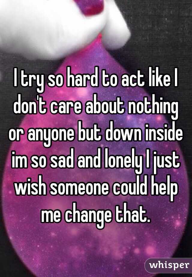 I try so hard to act like I don't care about nothing or anyone but down inside im so sad and lonely I just wish someone could help me change that.