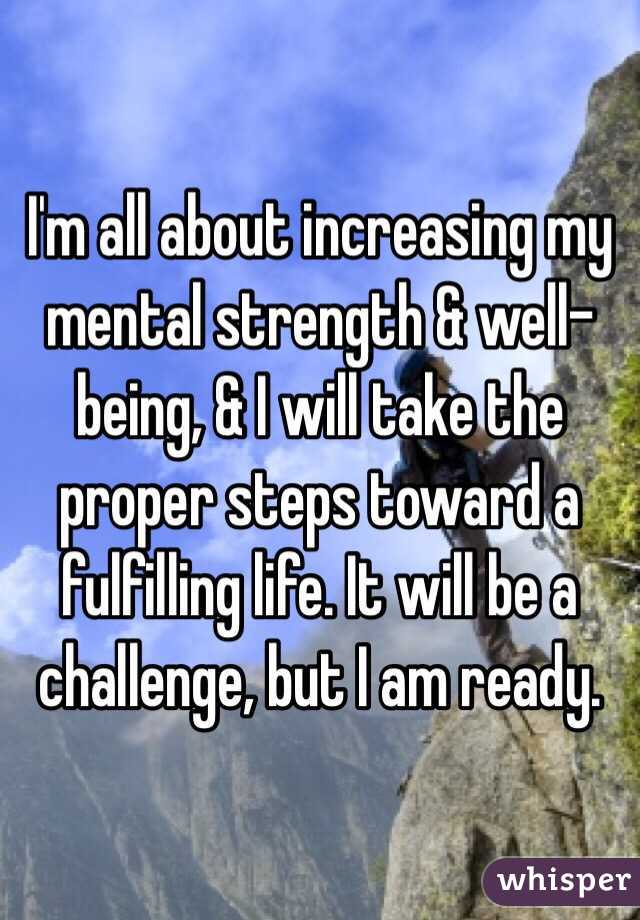 I'm all about increasing my mental strength & well-being, & I will take the proper steps toward a fulfilling life. It will be a challenge, but I am ready.