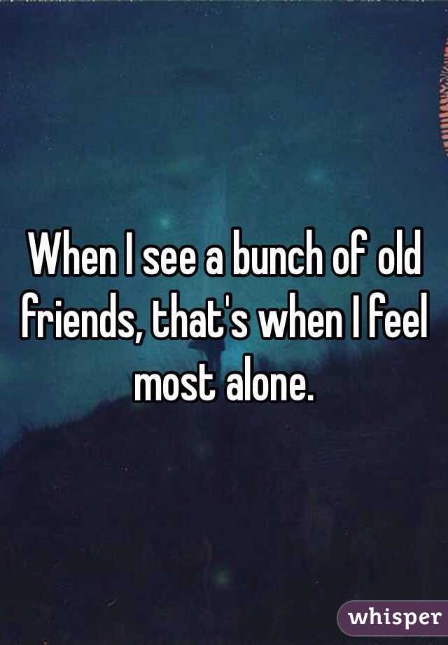 When I see a bunch of old friends, that's when I feel most alone.