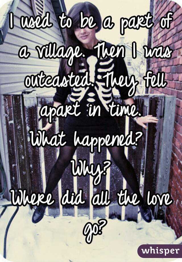 I used to be a part of a village. Then I was outcasted. They fell apart in time. 
What happened? 
Why?
Where did all the love go?