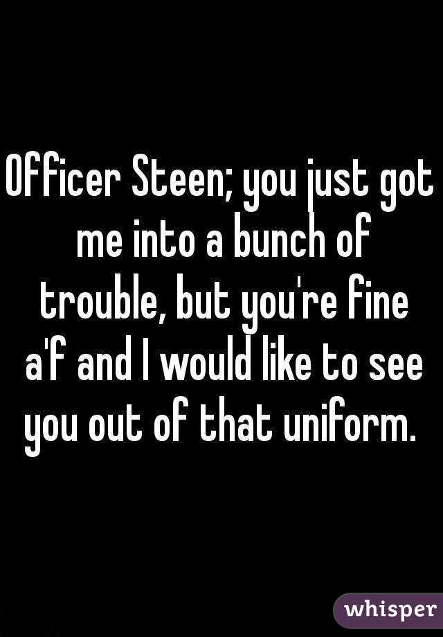 Officer Steen; you just got me into a bunch of trouble, but you're fine a'f and I would like to see you out of that uniform. 