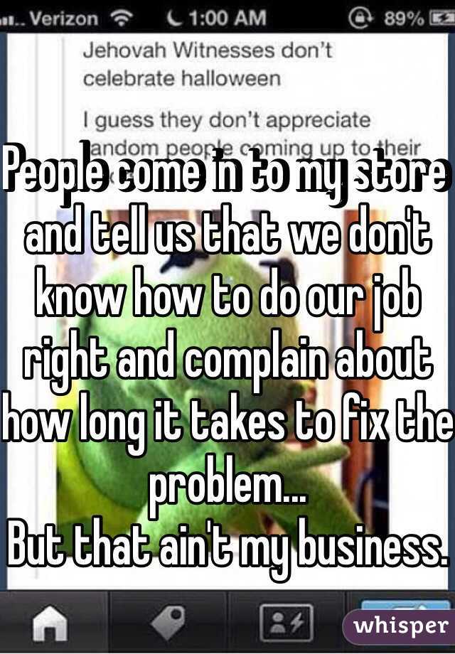 People come in to my store and tell us that we don't know how to do our job right and complain about how long it takes to fix the problem...
But that ain't my business. 