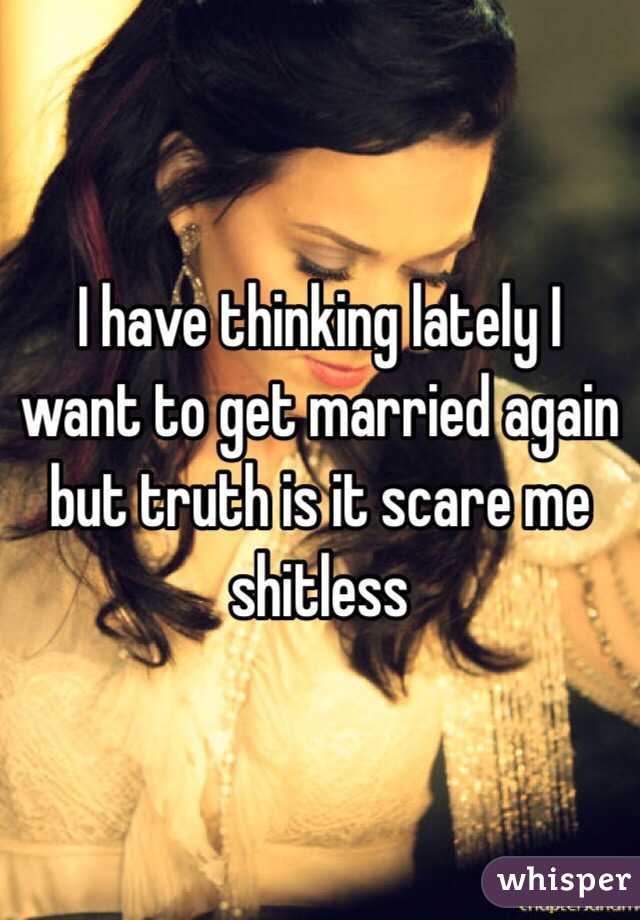 I have thinking lately I want to get married again but truth is it scare me shitless 