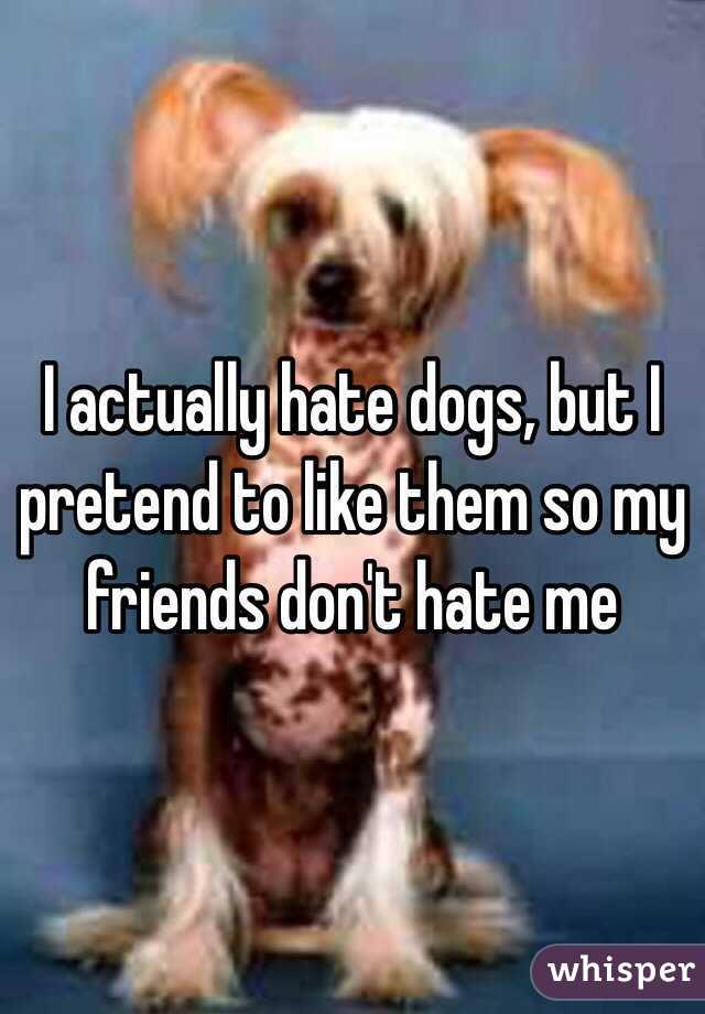 I actually hate dogs, but I pretend to like them so my friends don't hate me
