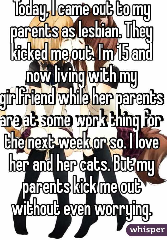 Today, I came out to my parents as lesbian. They kicked me out. I'm 15 and now living with my girlfriend while her parents are at some work thing for the next week or so. I love her and her cats. But my parents kick me out without even worrying. 
