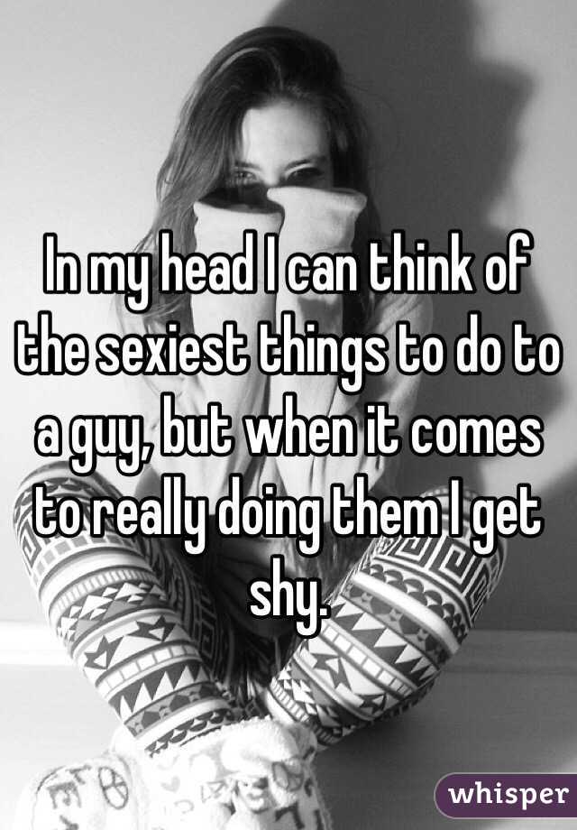In my head I can think of the sexiest things to do to a guy, but when it comes to really doing them I get shy. 
