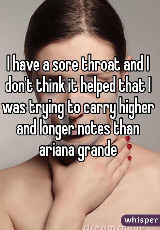 I have a sore throat and I don't think it helped that I was trying to carry higher and longer notes than ariana grande 