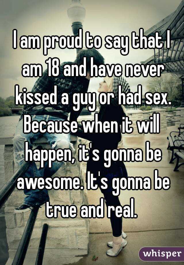 I am proud to say that I am 18 and have never kissed a guy or had sex.
Because when it will happen, it's gonna be awesome. It's gonna be true and real. 