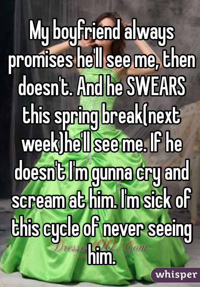 My boyfriend always promises he'll see me, then doesn't. And he SWEARS this spring break(next week)he'll see me. If he doesn't I'm gunna cry and scream at him. I'm sick of this cycle of never seeing him.