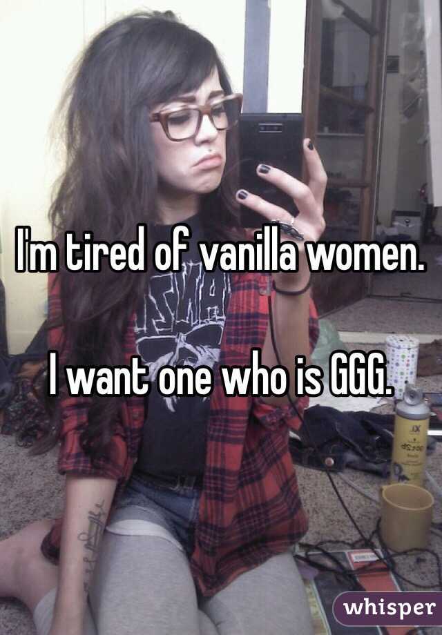 I'm tired of vanilla women.

I want one who is GGG.