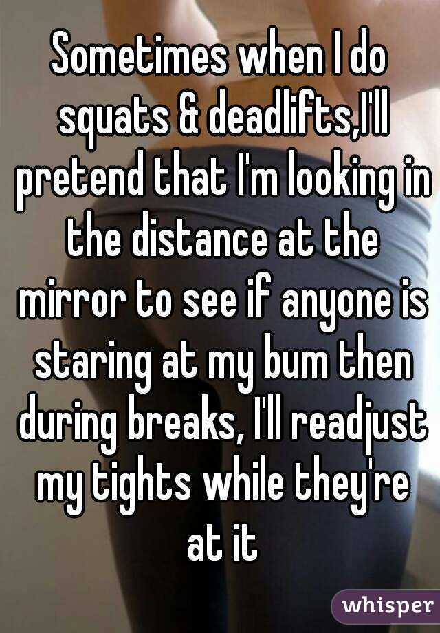 Sometimes when I do squats & deadlifts,I'll pretend that I'm looking in the distance at the mirror to see if anyone is staring at my bum then during breaks, I'll readjust my tights while they're at it