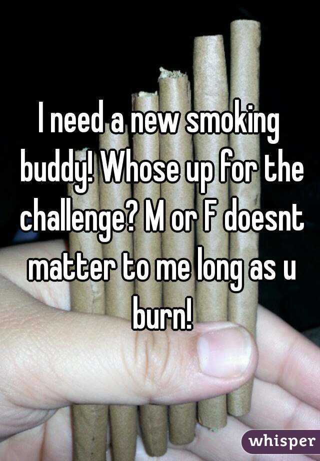 I need a new smoking buddy! Whose up for the challenge? M or F doesnt matter to me long as u burn!