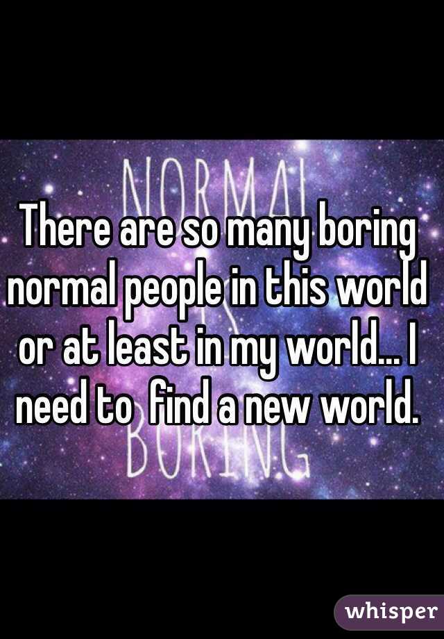 There are so many boring normal people in this world or at least in my world... I need to  find a new world.